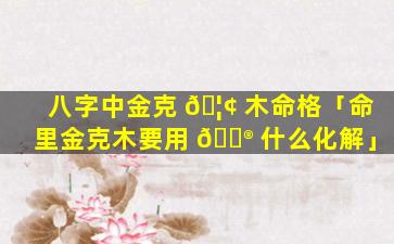 八字中金克 🦢 木命格「命里金克木要用 💮 什么化解」